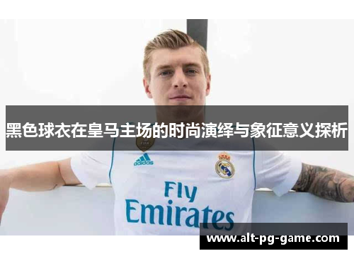 黑色球衣在皇马主场的时尚演绎与象征意义探析