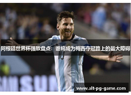 阿根廷世界杯强敌盘点：谁将成为梅西夺冠路上的最大障碍